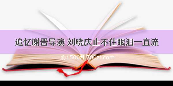 追忆谢晋导演 刘晓庆止不住眼泪一直流