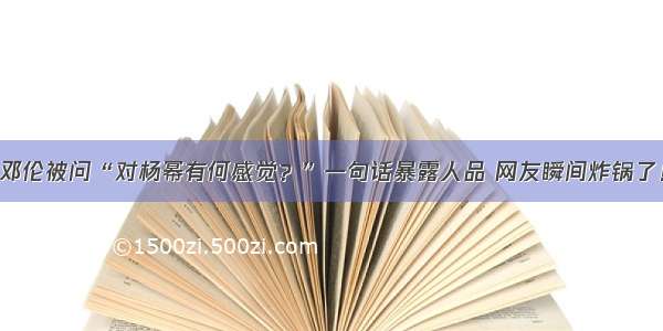 邓伦被问“对杨幂有何感觉？”一句话暴露人品 网友瞬间炸锅了！