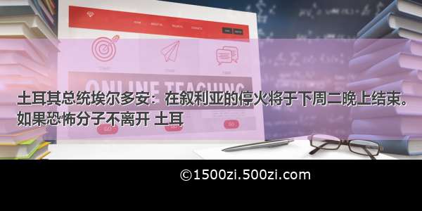 土耳其总统埃尔多安：在叙利亚的停火将于下周二晚上结束。
如果恐怖分子不离开 土耳