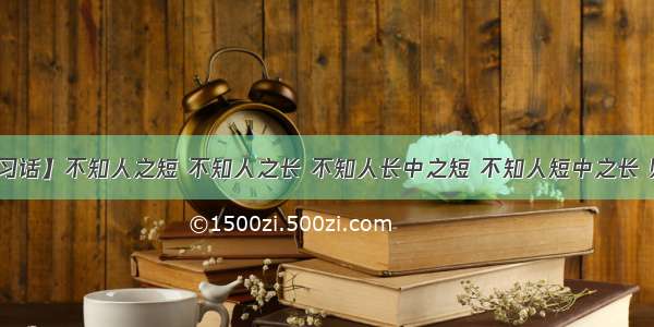 【每日一习话】不知人之短 不知人之长 不知人长中之短 不知人短中之长 则不可以用