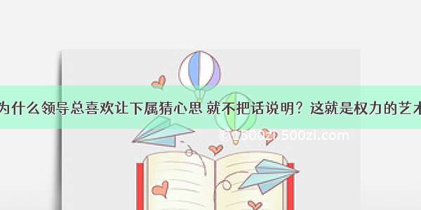 为什么领导总喜欢让下属猜心思 就不把话说明？这就是权力的艺术