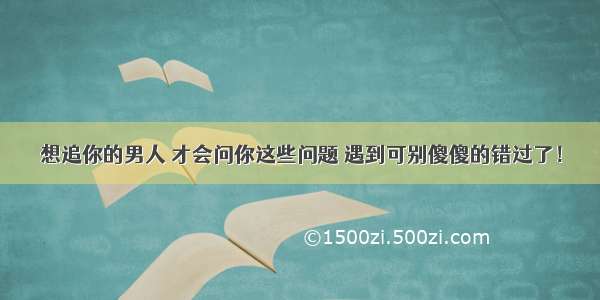 想追你的男人 才会问你这些问题 遇到可别傻傻的错过了！