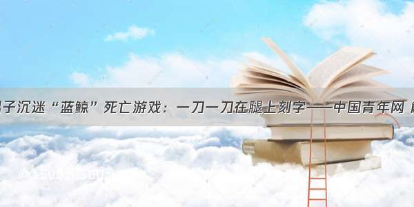 19岁男子沉迷“蓝鲸”死亡游戏：一刀一刀在腿上刻字——中国青年网 触屏版