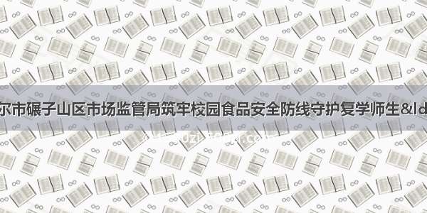 黑龙江省齐齐哈尔市碾子山区市场监管局筑牢校园食品安全防线守护复学师生“舌尖上的安