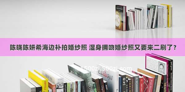 陈晓陈妍希海边补拍婚纱照 湿身拥吻婚纱照又要来二刷了？