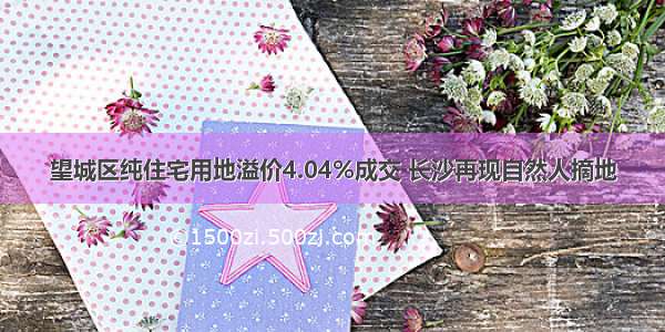 望城区纯住宅用地溢价4.04%成交 长沙再现自然人摘地