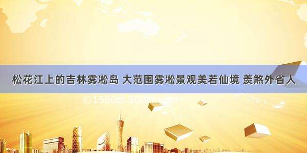 松花江上的吉林雾凇岛 大范围雾凇景观美若仙境 羡煞外省人