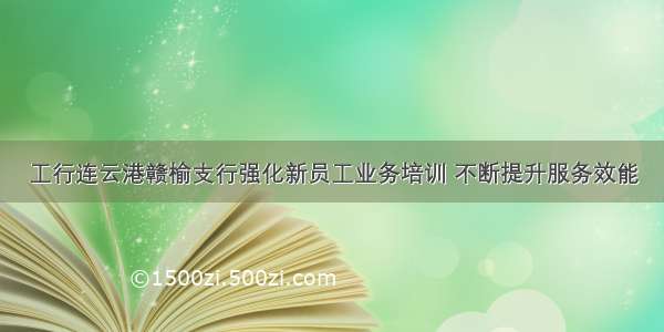 工行连云港赣榆支行强化新员工业务培训 不断提升服务效能