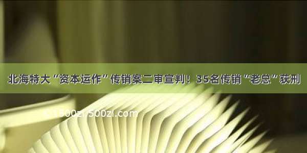 北海特大“资本运作”传销案二审宣判！35名传销“老总”获刑