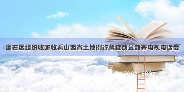 离石区组织收听收看山西省土地例行督查动员部署电视电话会