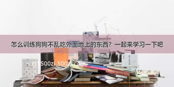 怎么训练狗狗不乱吃外面地上的东西？一起来学习一下吧