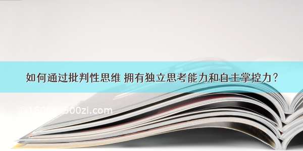 如何通过批判性思维 拥有独立思考能力和自主掌控力？