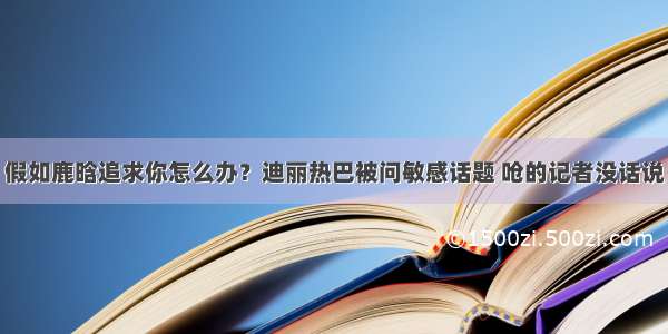 假如鹿晗追求你怎么办？迪丽热巴被问敏感话题 呛的记者没话说