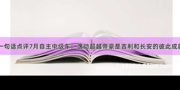 一句话点评7月自主中级车：逸动超越帝豪是吉利和长安的彼此成就