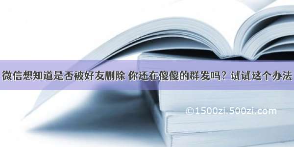 微信想知道是否被好友删除 你还在傻傻的群发吗？试试这个办法