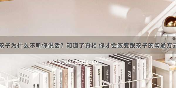 孩子为什么不听你说话？知道了真相 你才会改变跟孩子的沟通方式