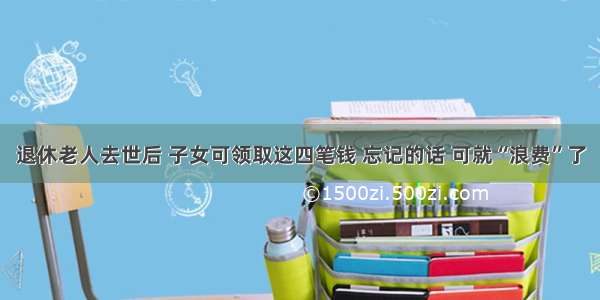 退休老人去世后 子女可领取这四笔钱 忘记的话 可就“浪费”了