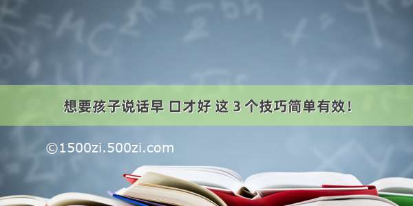 想要孩子说话早 口才好 这 3 个技巧简单有效！