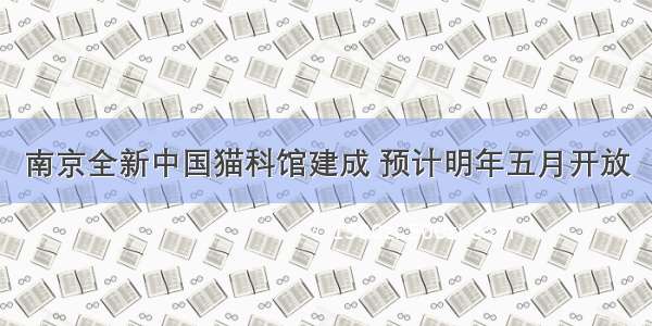 南京全新中国猫科馆建成 预计明年五月开放