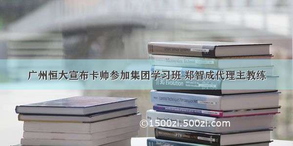 广州恒大宣布卡帅参加集团学习班 郑智成代理主教练