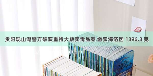 贵阳观山湖警方破获重特大贩卖毒品案 缴获海洛因 1396.3 克