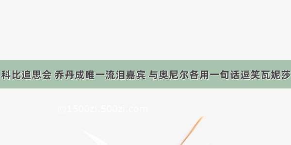 科比追思会 乔丹成唯一流泪嘉宾 与奥尼尔各用一句话逗笑瓦妮莎