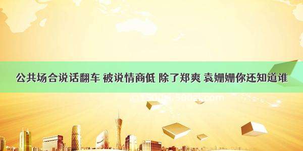 公共场合说话翻车 被说情商低 除了郑爽 袁姗姗你还知道谁