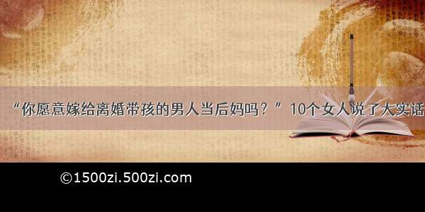 “你愿意嫁给离婚带孩的男人当后妈吗？”10个女人说了大实话