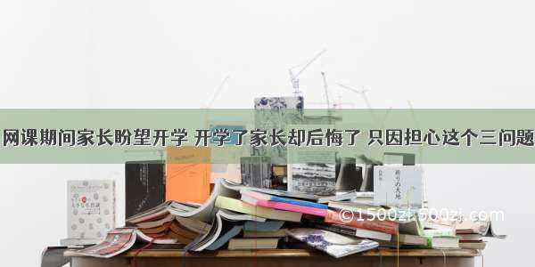 网课期间家长盼望开学 开学了家长却后悔了 只因担心这个三问题