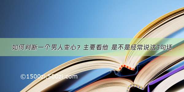 如何判断一个男人变心？主要看他 是不是经常说这3句话