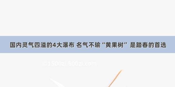 国内灵气四溢的4大瀑布 名气不输“黄果树” 是踏春的首选