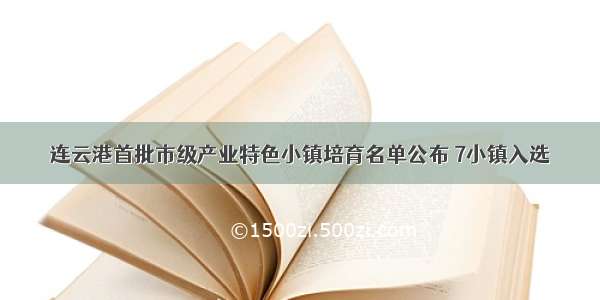 连云港首批市级产业特色小镇培育名单公布 7小镇入选