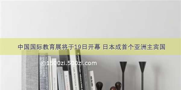 中国国际教育展将于19日开幕 日本成首个亚洲主宾国