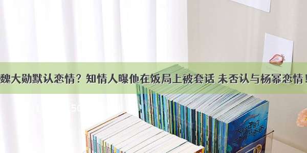 魏大勋默认恋情？知情人曝他在饭局上被套话 未否认与杨幂恋情！