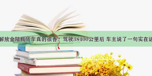 解放金陆载货车真的很香？驾驶38400公里后 车主说了一句实在话