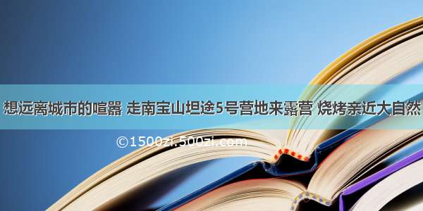 想远离城市的喧嚣 走南宝山坦途5号营地来露营 烧烤亲近大自然