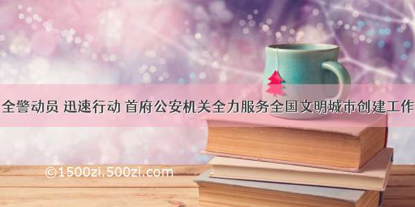 全警动员 迅速行动 首府公安机关全力服务全国文明城市创建工作