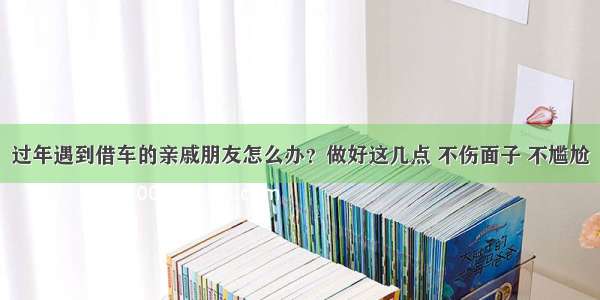 过年遇到借车的亲戚朋友怎么办？做好这几点 不伤面子 不尴尬