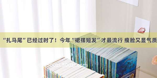 “扎马尾”已经过时了！今年“裙摆短发”才最流行 瘦脸又显气质