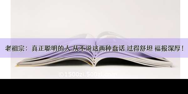 老祖宗：真正聪明的人 从不说这两种蠢话 过得舒坦 福报深厚！