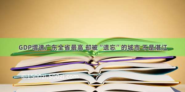 GDP增速广东全省最高 却被“遗忘”的城市 不是湛江