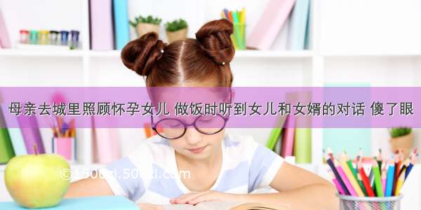 母亲去城里照顾怀孕女儿 做饭时听到女儿和女婿的对话 傻了眼