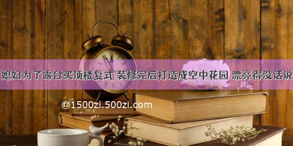 媳妇为了露台买顶楼复式 装修完后打造成空中花园 漂亮得没话说