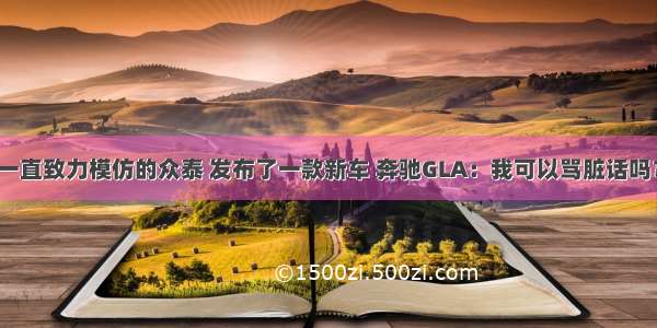 一直致力模仿的众泰 发布了一款新车 奔驰GLA：我可以骂脏话吗？