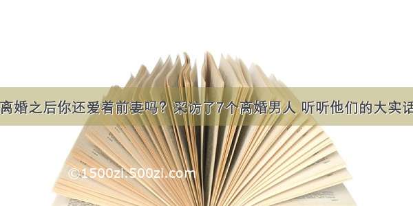 离婚之后你还爱着前妻吗？采访了7个离婚男人 听听他们的大实话