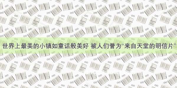 世界上最美的小镇如童话般美好 被人们誉为“来自天堂的明信片”