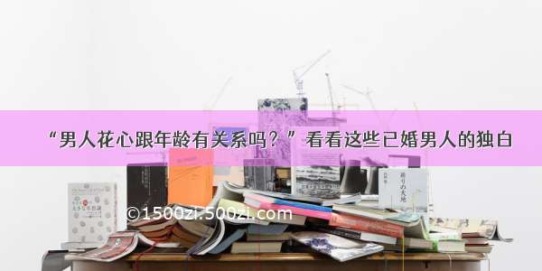 “男人花心跟年龄有关系吗？”看看这些已婚男人的独白