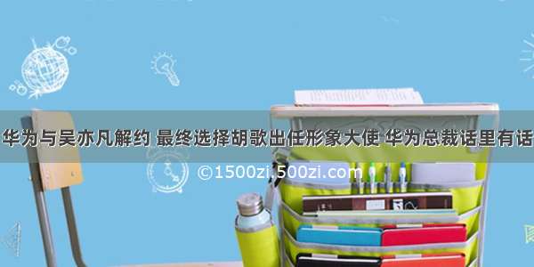 华为与吴亦凡解约 最终选择胡歌出任形象大使 华为总裁话里有话