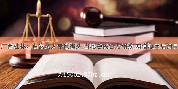 广西桂林：白发老人晕倒街头 当地警民合力相救 知道原因后泪目