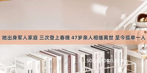 她出身军人家庭 三次登上春晚 47岁亲人相继离世 至今孤单一人